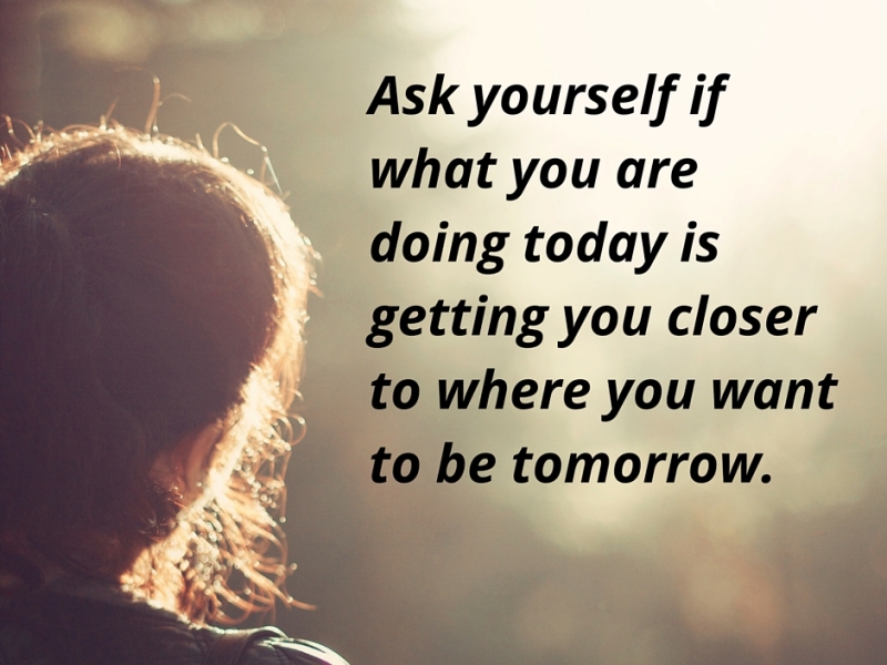 Ask yourself if what you are doing today is getting you  closer to where you want to be tomorrow.
