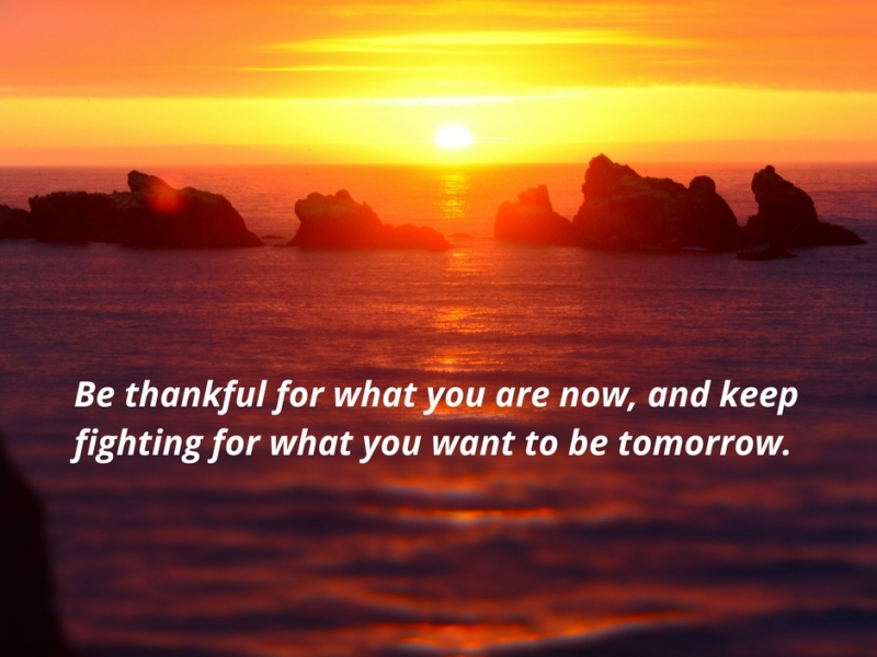 Be thankful for what you are now, and keep fighting for what you want to be tomorrow.