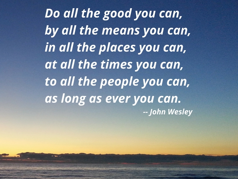 Do all the good you can, by all the means you can, in all the places  you can, at all the times you can, to all the people you can, as long as you ever can. John Wesley