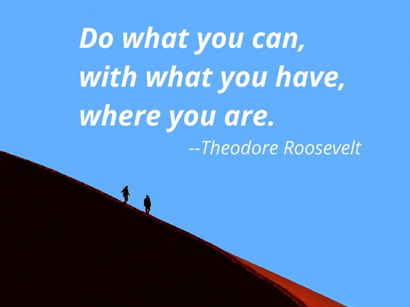 Do what you can, with what you have, where you are. Theodore Roosevelt.