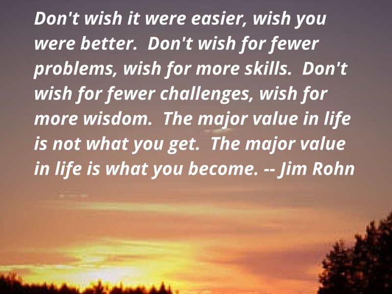 Don’t wish it were easier, wish you were better. Don’t wish for fewer problems, wish for more skills. Don’t wish for fewer challenges, wish for more wisdom. The major value in life is not what you get. The major value in life is what you become. Jim Rohn
