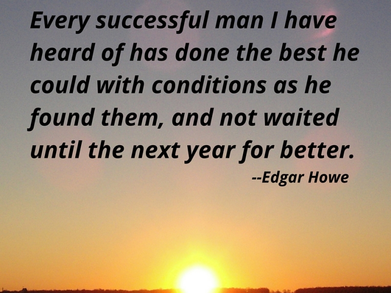Every successful man I have heard of has done the best he could with the conditions as he found them, and not waited until the next year for better. — Edgar Howe