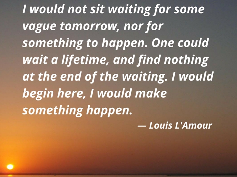 I would not sit waiting for some vague tomorrow, nor for something to happen. One could wait a lifetime, and find nothing at the end of the waiting. I would begin here, I would make something happen. — Louis L’Amour