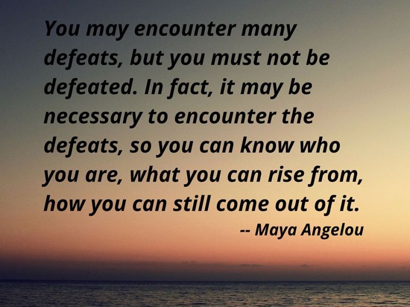 “You may encounter many defeats, but you must not be defeated. In fact, it may be necessary to encounter defeats so you know so you can know who you are, what you can rise from, how you can still come out of it.” – Maya Angelou